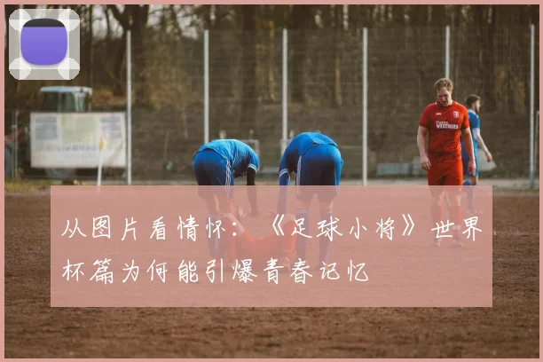 从图片看情怀：《足球小将》世界杯篇为何能引爆青春记忆