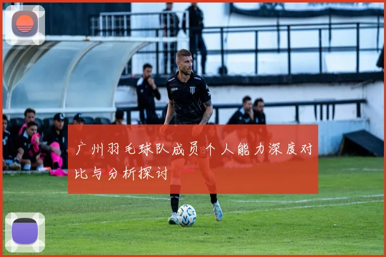 广州羽毛球队成员个人能力深度对比与分析探讨