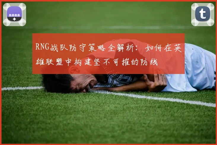 RNG战队防守策略全解析：如何在英雄联盟中构建坚不可摧的防线